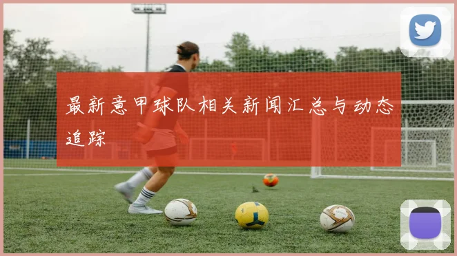 最新意甲球队相关新闻汇总与动态追踪