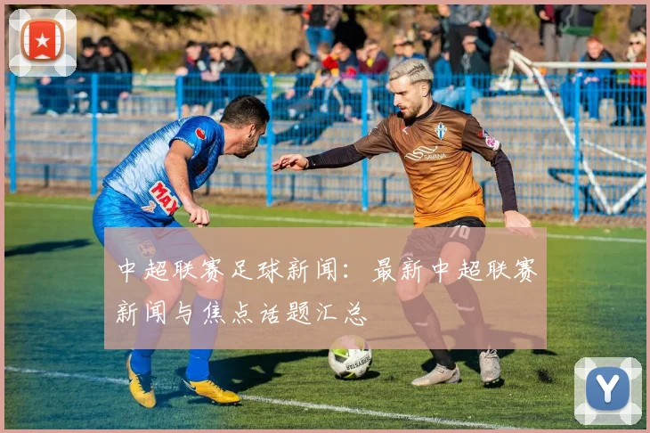 中超联赛足球新闻:最新中超联赛新闻与焦点话题汇总